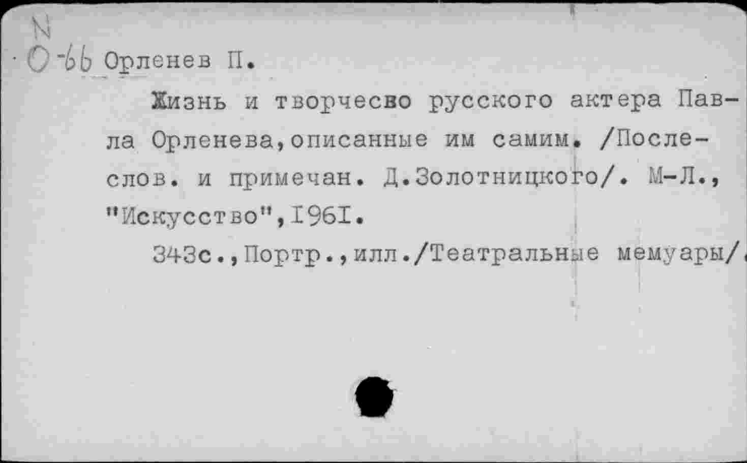 ﻿ЬЬ Орленев II.
Кизнь и творчесво русского актера Павла Орленева,описанные им самим. /После-слов. и примечан. Д.Золотницкого/. М-Л., ’’Искусство", 1961.
343с.,Портр.,илл./Театральные мемуары/